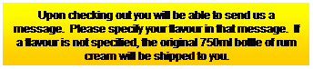 Text Box: Upon checking out you will be able to send us a message.&nbsp; Please specify your flavour in that message.&nbsp; If a flavour is not specified, the original 750ml bottle of rum cream will be shipped to you.
